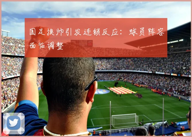 国足换帅引发连锁反应:球员阵容面临调整