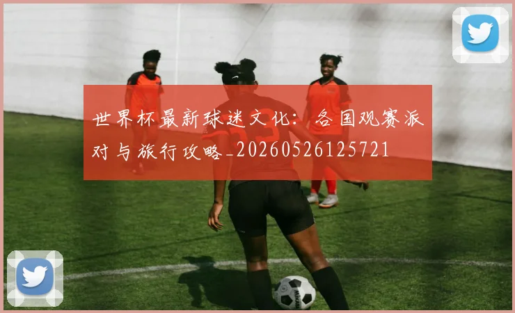 世界杯最新球迷文化：各国观赛派对与旅行攻略_20260526125721