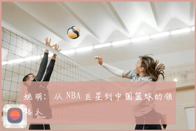 姚明:从 NBA 巨星到中国篮球的领路人