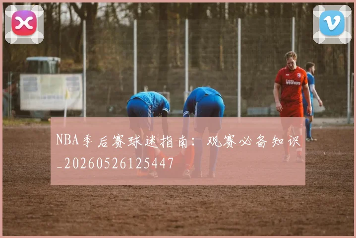 NBA季后赛球迷指南:观赛必备知识_20260526125447