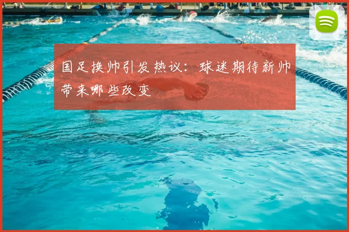 国足换帅引发热议:球迷期待新帅带来哪些改变