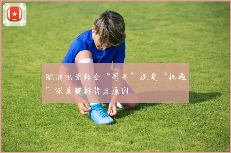 欧洲电竞转会“寒冬”还是“机遇”深度解析背后原因